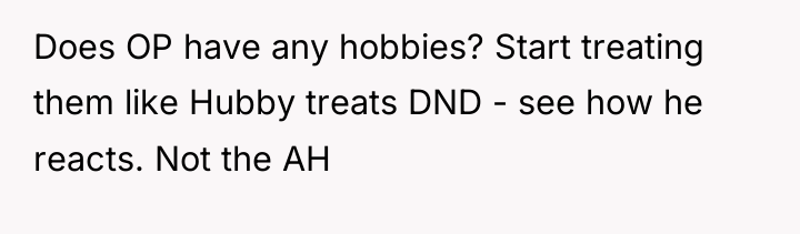 Does OP have any hobbies? Start treating them like Hubby...
