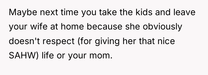 Maybe next time you take the kids and leave your...