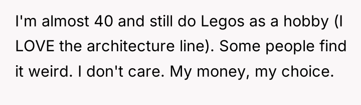 I'm almost 40 and still do Legos as a hobby...