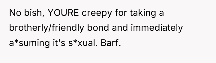 No bish, YOURE creepy for taking a brotherly/friendly bond and...
