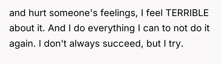 and hurt someone's feelings, I feel TERRIBLE about it. And...
