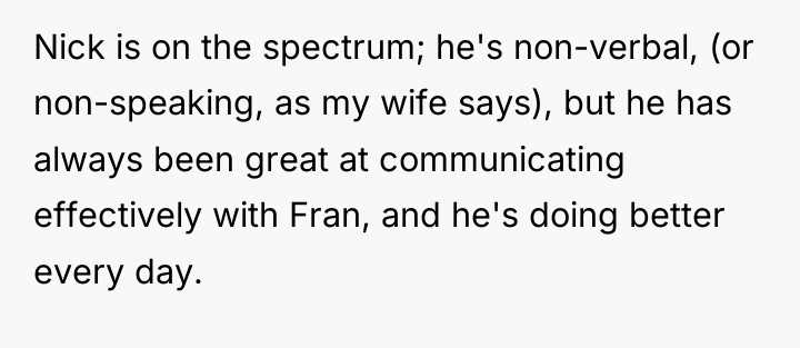 Nick is on the spectrum; he's non-verbal, (or non-speaking, as...