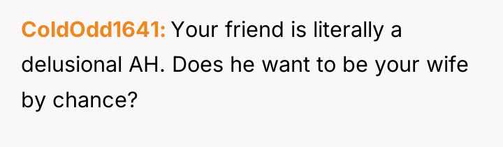 ColdOdd1641 Your friend is literally a delusional AH. Does he...