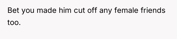Bet you made him cut off any female friends too.