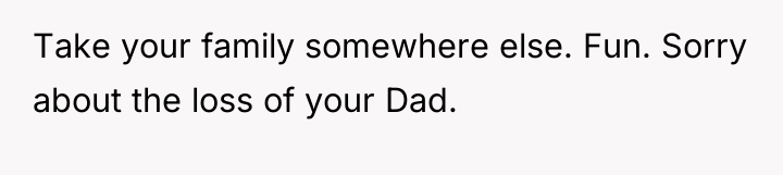 Take your family somewhere else. Fun. Sorry about the loss...