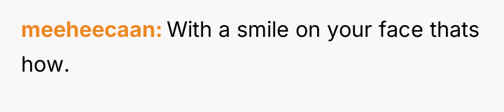 meeheecaan With a smile on your face thats how.