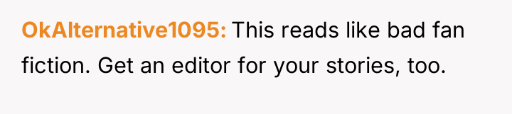 OkAlternative1095 This reads like bad fan fiction. Get an editor...