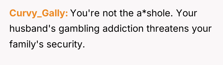 Curvy_Gally You're not the a*shole. Your husband's gambling addiction threatens...