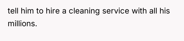 tell him to hire a cleaning service with all his...