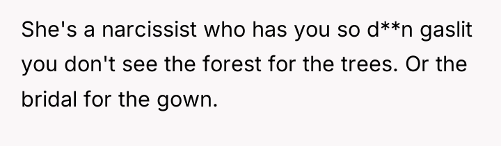She's a narcissist who has you so d**n gaslit you...