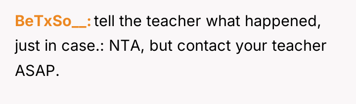 BeTxSo__ tell the teacher what happened, just in case.: NTA,...
