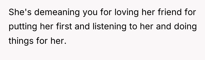 She's demeaning you for loving her friend for putting her...
