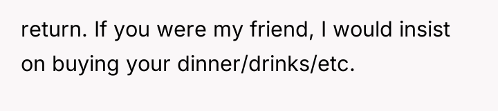 return. If you were my friend, I would insist on...