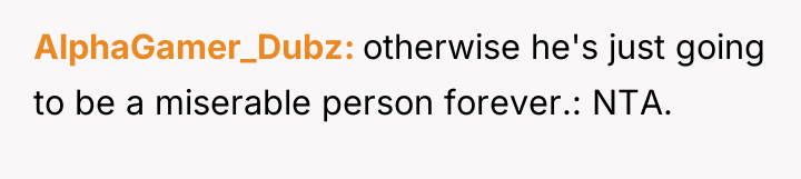 AlphaGamer_Dubz otherwise he's just going to be a miserable person...