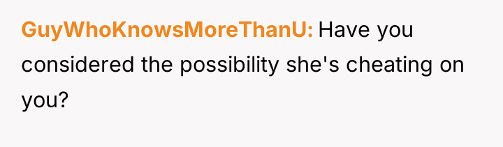 GuyWhoKnowsMoreThanU Have you considered the possibility she's cheating on you?