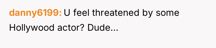 danny6199 U feel threatened by some Hollywood actor? Dude...