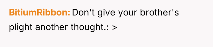BitiumRibbon Don't give your brother's plight another thought.: >