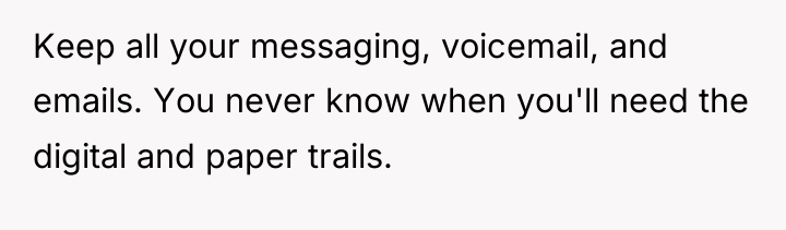 Keep all your messaging, voicemail, and emails. You never know...