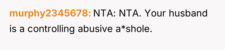 murphy2345678 NTA: NTA. Your husband is a controlling abusive a*shole.