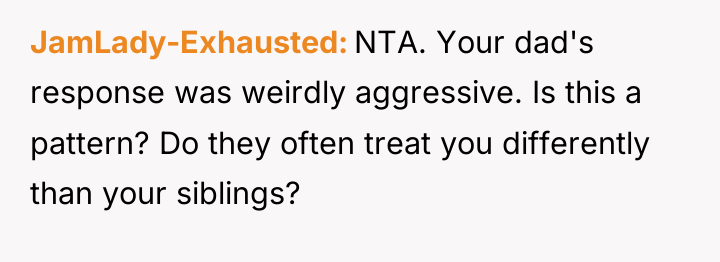 JamLady-Exhausted NTA. Your dad's response was weirdly aggressive. Is this...