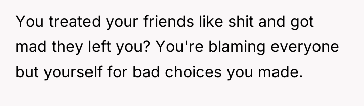 You treated your friends like shit and got mad they...