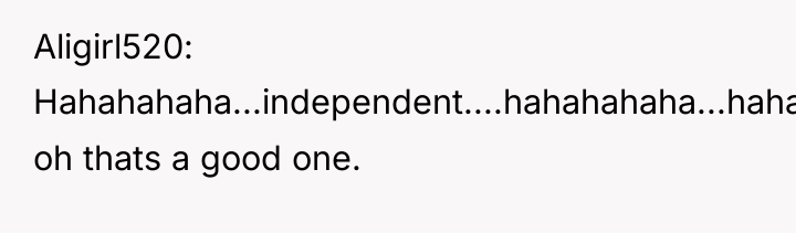 Aligirl520 Hahahahaha...independent....hahahahaha...hahaha. oh thats a good one.