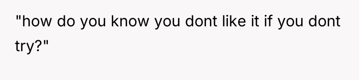 "how do you know you dont like it if you...