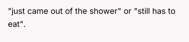 "just came out of the shower" or "still has to...