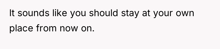 It sounds like you should stay at your own place...