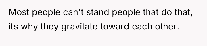 Most people can't stand people that do that, its why...
