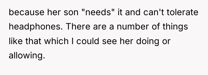 because her son "needs" it and can't tolerate headphones. There...