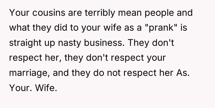 Your cousins are terribly mean people and what they did...