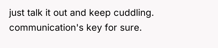 just talk it out and keep cuddling. communication's key for...