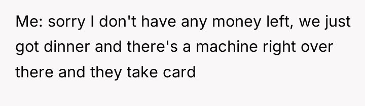 Me: sorry I don't have any money left, we just...