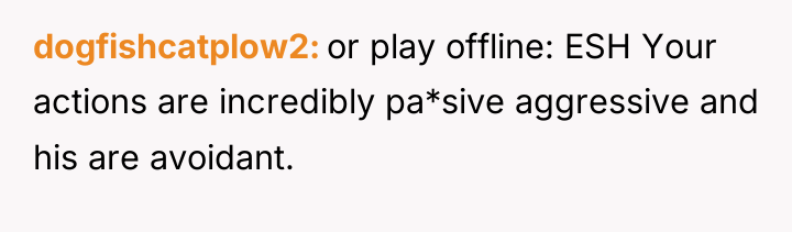 dogfishcatplow2 or play offline: ESH Your actions are incredibly pa*sive...