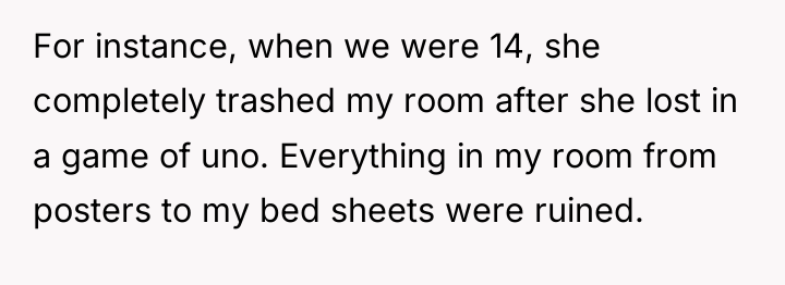 For instance, when we were 14, she completely trashed my...