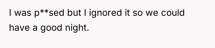 I was p**sed but I ignored it so we could...
