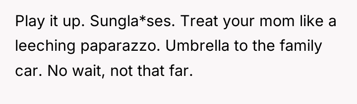 Play it up. Sungla*ses. Treat your mom like a leeching...