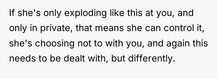 If she's only exploding like this at you, and only...