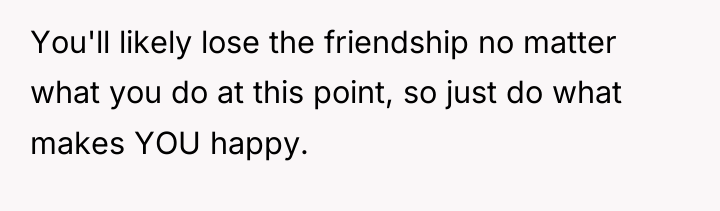 You'll likely lose the friendship no matter what you do...