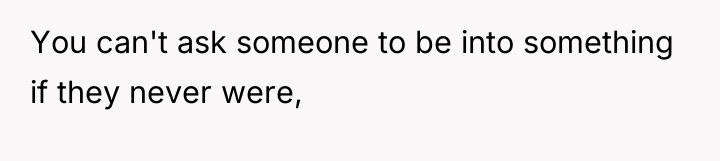 You can't ask someone to be into something if they...
