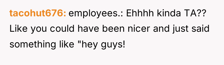tacohut676 employees.: Ehhhh kinda TA?? Like you could have been...