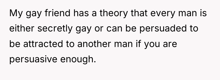 My gay friend has a theory that every man is...