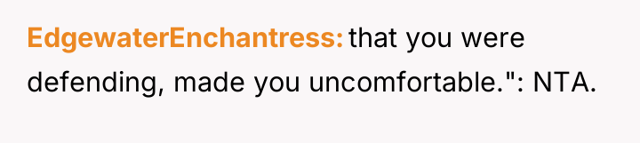 EdgewaterEnchantress that you were defending, made you uncomfortable.": NTA.