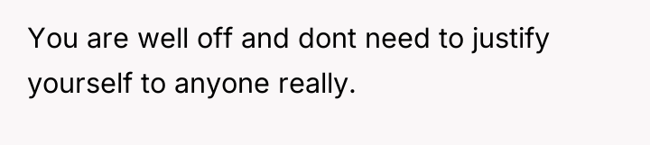 You are well off and dont need to justify yourself...