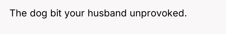 The dog bit your husband unprovoked.