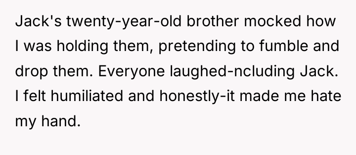 Jack's twenty-year-old brother mocked how I was holding them, pretending...