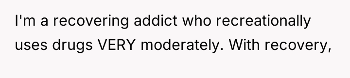 I'm a recovering addict who recreationally uses drugs VERY moderately....