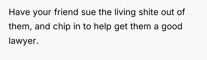 Have your friend sue the living shite out of them,...