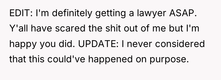 EDIT: I'm definitely getting a lawyer ASAP. Y'all have scared...